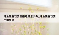 斗鱼黑客攻击主播电脑怎么办_斗鱼黑客攻击主播电脑