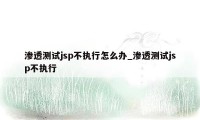 渗透测试jsp不执行怎么办_渗透测试jsp不执行