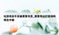 玩游戏会不会被黑客攻击_黑客可以打游戏吗现在中国