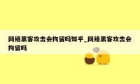 网络黑客攻击会拘留吗知乎_网络黑客攻击会拘留吗