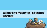 美女被网友攻击视频网站下载_美女被网友攻击视频网站