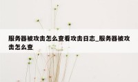 服务器被攻击怎么查看攻击日志_服务器被攻击怎么查