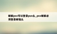 破解psv可以登录psn么_psv破解必须登录邮箱么