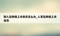 别人在网络上攻击你怎么办_人家在网络上攻击你