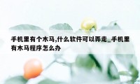 手机里有个木马,什么软件可以弄走_手机里有木马程序怎么办