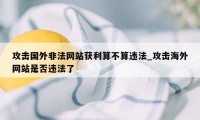 攻击国外非法网站获利算不算违法_攻击海外网站是否违法了